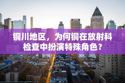 铜川地区，为何铜在放射科检查中扮演特殊角色？