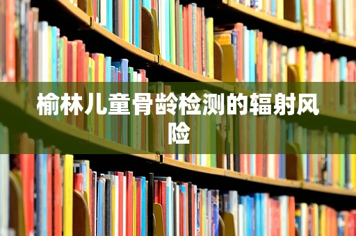 榆林儿童骨龄检测的辐射风险