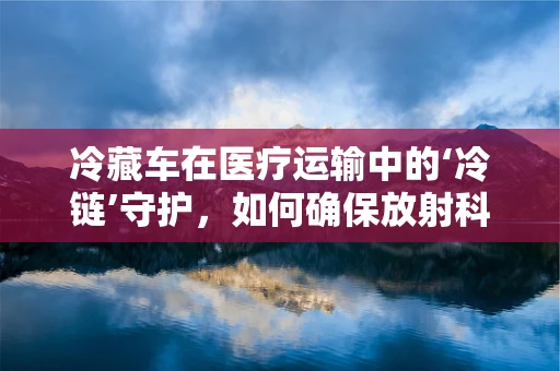 冷藏车在医疗运输中的‘冷链’守护，如何确保放射科样本的安全？