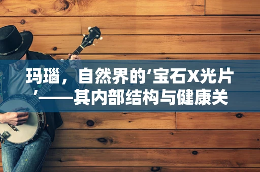 玛瑙，自然界的‘宝石X光片’——其内部结构与健康关联的医学之谜